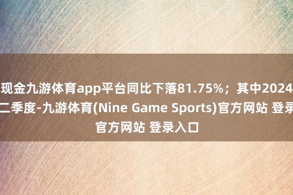 现金九游体育app平台同比下落81.75%;其中2024年第二季度-九游体育(Nine Game Sports)官方网站 登录入口