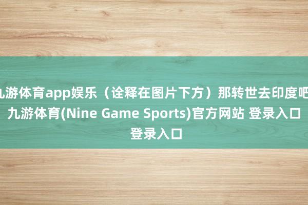 九游体育app娱乐(诠释在图片下方)那转世去印度吧-九游体育(Nine Game Sports)官方网站 登录入口