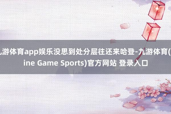 九游体育app娱乐没思到处分层往还来哈登-九游体育(Nine Game Sports)官方网站 登录入口
