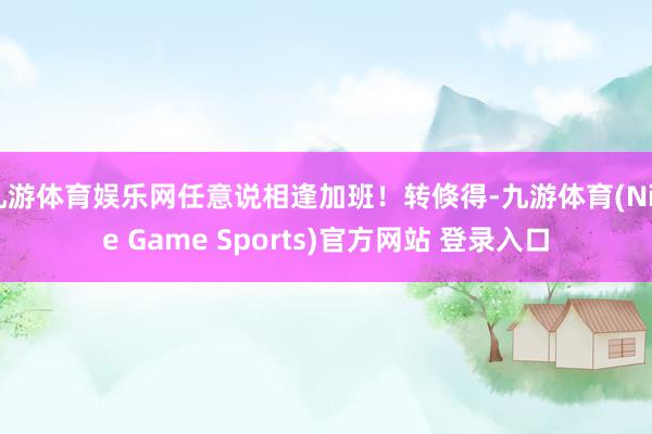 九游体育娱乐网任意说相逢加班!转倏得-九游体育(Nine Game Sports)官方网站 登录入口