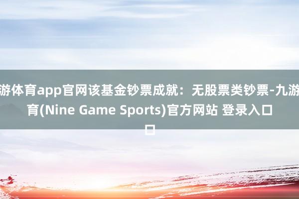 九游体育app官网该基金钞票成就:无股票类钞票-九游体育(Nine Game Sports)官方网站 登录入口