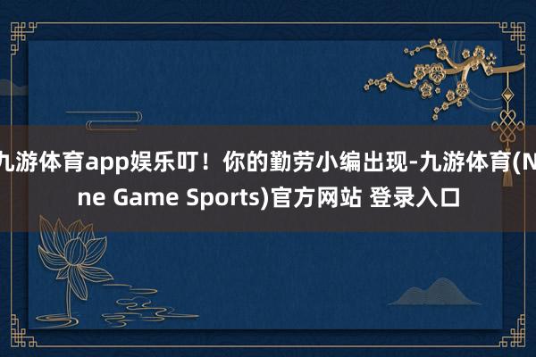 九游体育app娱乐叮!你的勤劳小编出现-九游体育(Nine Game Sports)官方网站 登录入口