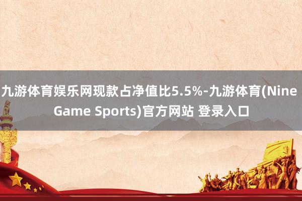 九游体育娱乐网现款占净值比5.5%-九游体育(Nine Game Sports)官方网站 登录入口