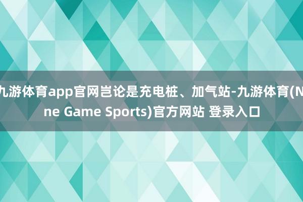 九游体育app官网岂论是充电桩、加气站-九游体育(Nine Game Sports)官方网站 登录入口