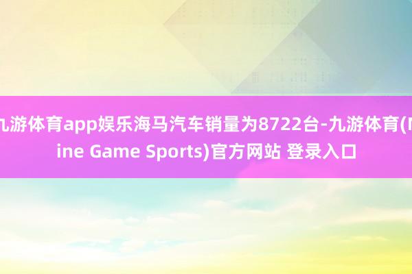 九游体育app娱乐海马汽车销量为8722台-九游体育(Nine Game Sports)官方网站 登录入口