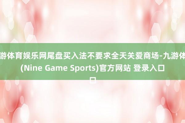 九游体育娱乐网尾盘买入法不要求全天关爱商场-九游体育(Nine Game Sports)官方网站 登录入口