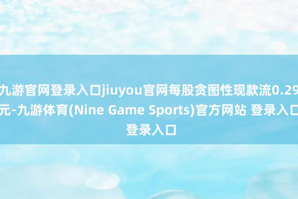 九游官网登录入口jiuyou官网每股贪图性现款流0.29元-九游体育(Nine Game Sports)官方网站 登录入口