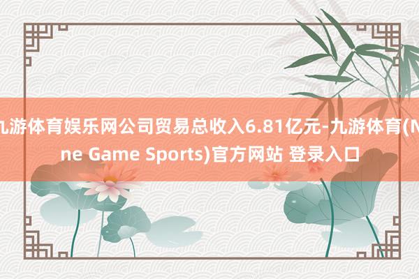九游体育娱乐网公司贸易总收入6.81亿元-九游体育(Nine Game Sports)官方网站 登录入口