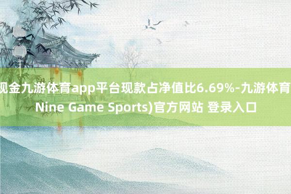 现金九游体育app平台现款占净值比6.69%-九游体育(Nine Game Sports)官方网站 登录入口