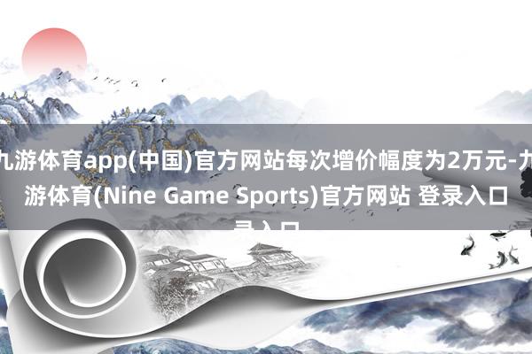 九游体育app(中国)官方网站每次增价幅度为2万元-九游体育(Nine Game Sports)官方网站 登录入口