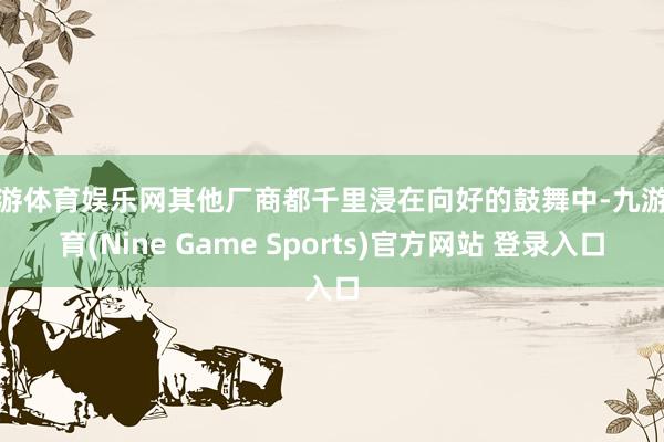 九游体育娱乐网其他厂商都千里浸在向好的鼓舞中-九游体育(Nine Game Sports)官方网站 登录入口