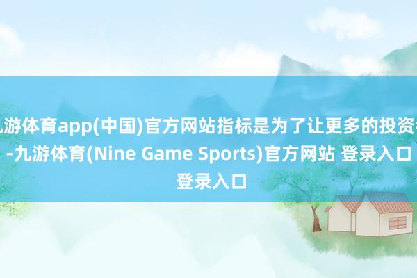 九游体育app(中国)官方网站指标是为了让更多的投资者-九游体育(Nine Game Sports)官方网站 登录入口