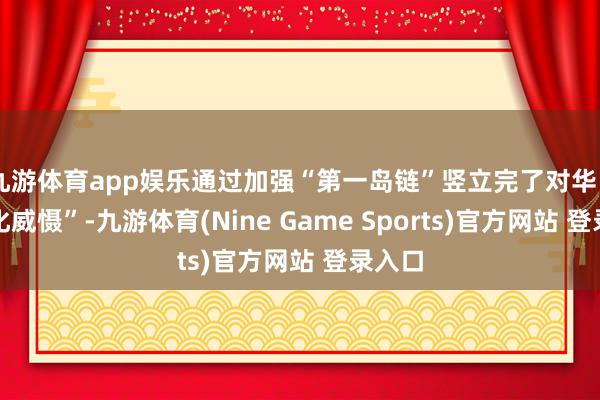 九游体育app娱乐通过加强“第一岛链”竖立完了对华“一体化威慑”-九游体育(Nine Game Sports)官方网站 登录入口