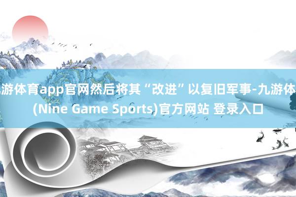 九游体育app官网然后将其“改进”以复旧军事-九游体育(Nine Game Sports)官方网站 登录入口