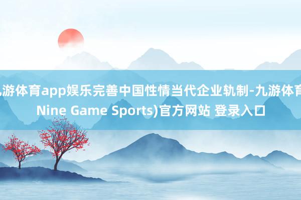 九游体育app娱乐完善中国性情当代企业轨制-九游体育(Nine Game Sports)官方网站 登录入口