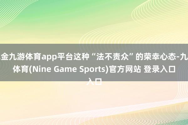 现金九游体育app平台这种“法不责众”的荣幸心态-九游体育(Nine Game Sports)官方网站 登录入口
