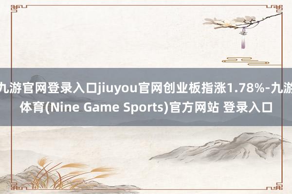 九游官网登录入口jiuyou官网创业板指涨1.78%-九游体育(Nine Game Sports)官方网站 登录入口