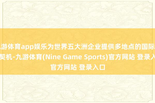 九游体育app娱乐为世界五大洲企业提供多地点的国际贸易契机-九游体育(Nine Game Sports)官方网站 登录入口
