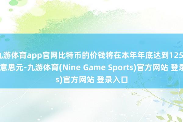 九游体育app官网比特币的价钱将在本年年底达到125000好意思元-九游体育(Nine Game Sports)官方网站 登录入口