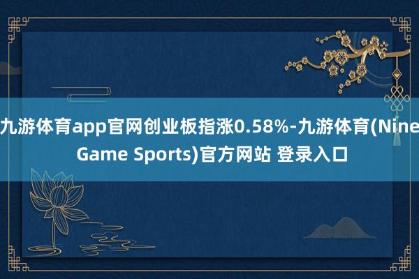 九游体育app官网创业板指涨0.58%-九游体育(Nine Game Sports)官方网站 登录入口