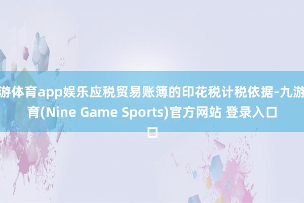 九游体育app娱乐应税贸易账簿的印花税计税依据-九游体育(Nine Game Sports)官方网站 登录入口