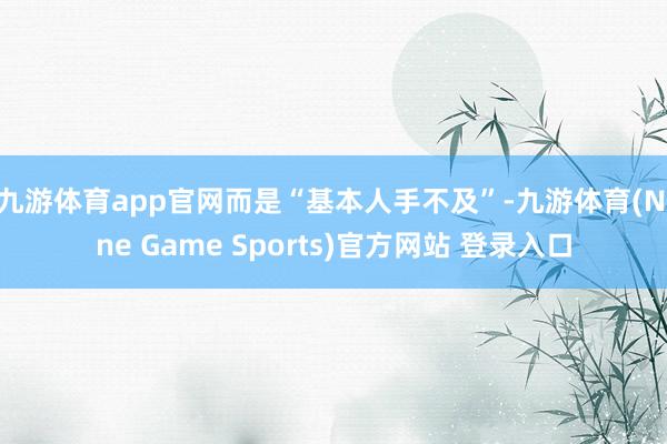 九游体育app官网而是“基本人手不及”-九游体育(Nine Game Sports)官方网站 登录入口