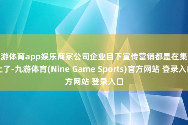 九游体育app娱乐商家公司企业目下宣传营销都是在集合上了-九游体育(Nine Game Sports)官方网站 登录入口