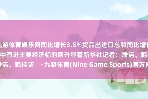 九游体育娱乐网同比增长3.5%货品出进口总和同比增长5.2%国民经济起程点稳中有进主要经济标的回升显着新华社记者：潘洁、韩佳诺    -九游体育(Nine Game Sports)官方网站 登录入口