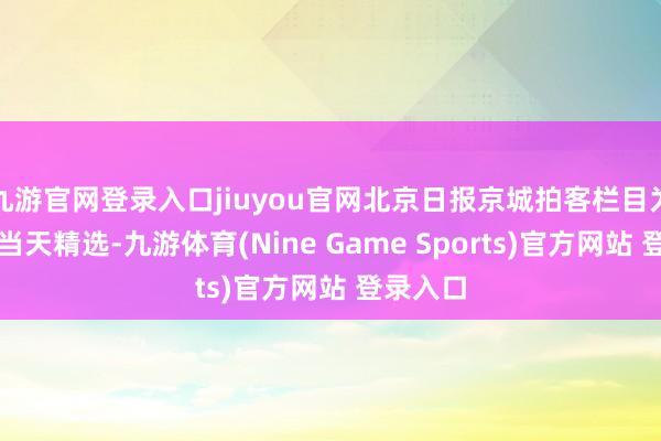 九游官网登录入口jiuyou官网北京日报京城拍客栏目为您奉上当天精选-九游体育(Nine Game Sports)官方网站 登录入口