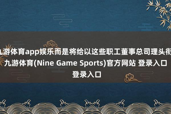 九游体育app娱乐而是将给以这些职工董事总司理头衔-九游体育(Nine Game Sports)官方网站 登录入口