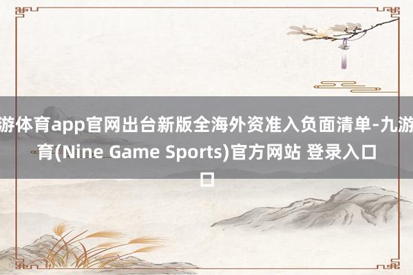 九游体育app官网出台新版全海外资准入负面清单-九游体育(Nine Game Sports)官方网站 登录入口