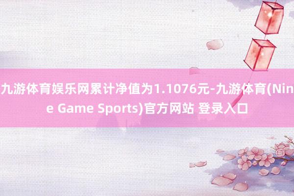九游体育娱乐网累计净值为1.1076元-九游体育(Nine Game Sports)官方网站 登录入口