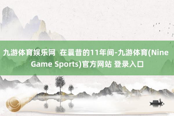 九游体育娱乐网  在曩昔的11年间-九游体育(Nine Game Sports)官方网站 登录入口