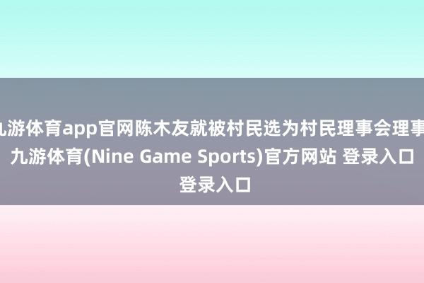 九游体育app官网陈木友就被村民选为村民理事会理事-九游体育(Nine Game Sports)官方网站 登录入口