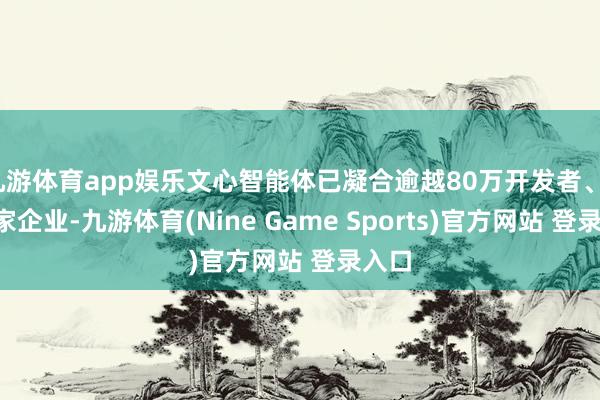 九游体育app娱乐文心智能体已凝合逾越80万开发者、15万家企业-九游体育(Nine Game Sports)官方网站 登录入口