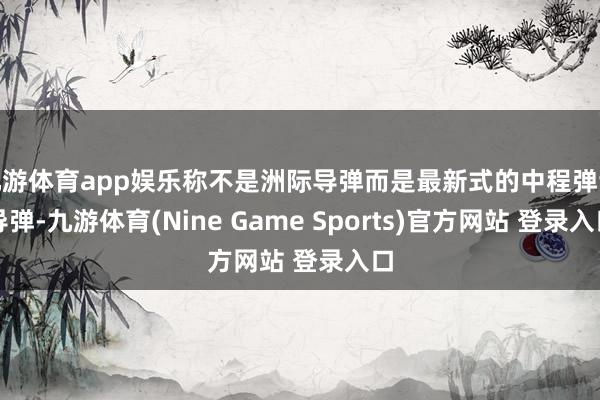 九游体育app娱乐称不是洲际导弹而是最新式的中程弹谈导弹-九游体育(Nine Game Sports)官方网站 登录入口