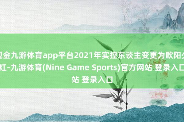 现金九游体育app平台2021年实控东谈主变更为欧阳少红-九游体育(Nine Game Sports)官方网站 登录入口