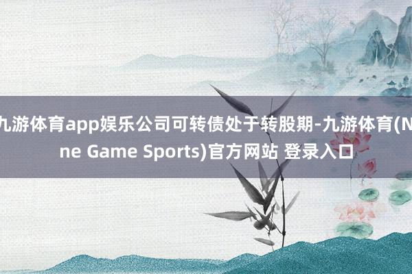 九游体育app娱乐公司可转债处于转股期-九游体育(Nine Game Sports)官方网站 登录入口