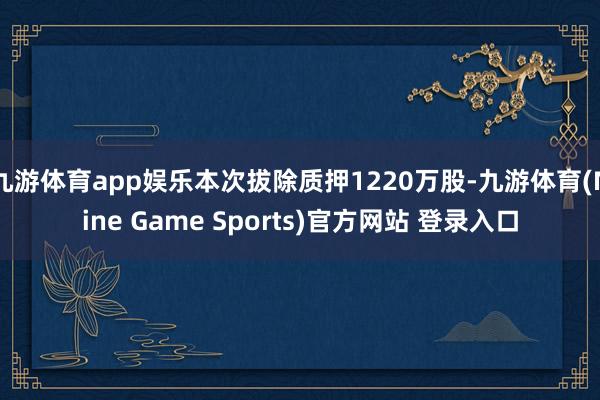 九游体育app娱乐本次拔除质押1220万股-九游体育(Nine Game Sports)官方网站 登录入口