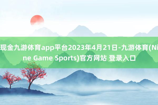 现金九游体育app平台2023年4月21日-九游体育(Nine Game Sports)官方网站 登录入口