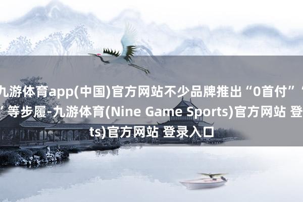九游体育app(中国)官方网站不少品牌推出“0首付”“0利息”等步履-九游体育(Nine Game Sports)官方网站 登录入口
