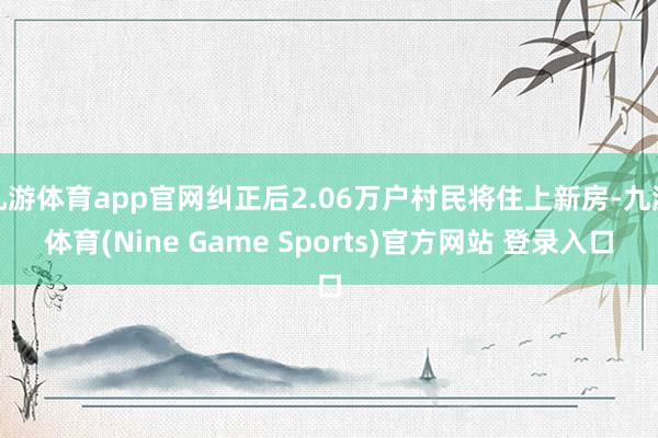 九游体育app官网纠正后2.06万户村民将住上新房-九游体育(Nine Game Sports)官方网站 登录入口