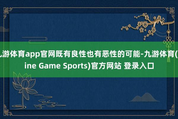 九游体育app官网既有良性也有恶性的可能-九游体育(Nine Game Sports)官方网站 登录入口