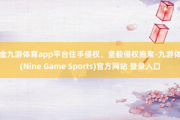 现金九游体育app平台住手侵权、坚毅侵权拖累-九游体育(Nine Game Sports)官方网站 登录入口