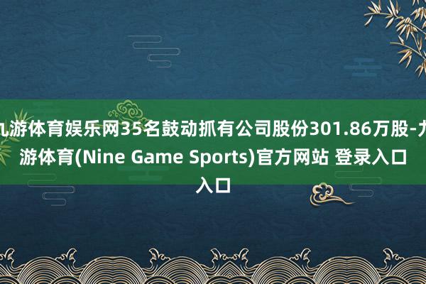 九游体育娱乐网35名鼓动抓有公司股份301.86万股-九游体育(Nine Game Sports)官方网站 登录入口
