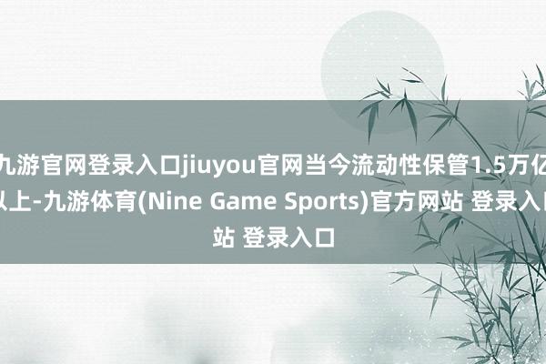 九游官网登录入口jiuyou官网当今流动性保管1.5万亿以上-九游体育(Nine Game Sports)官方网站 登录入口