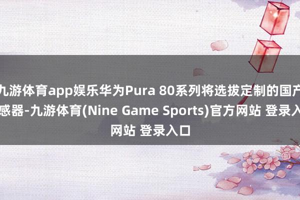 九游体育app娱乐华为Pura 80系列将选拔定制的国产传感器-九游体育(Nine Game Sports)官方网站 登录入口