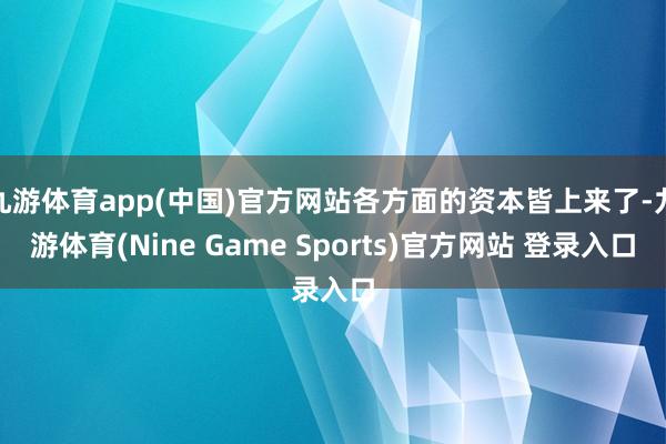 九游体育app(中国)官方网站各方面的资本皆上来了-九游体育(Nine Game Sports)官方网站 登录入口