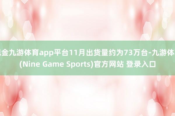 现金九游体育app平台11月出货量约为73万台-九游体育(Nine Game Sports)官方网站 登录入口