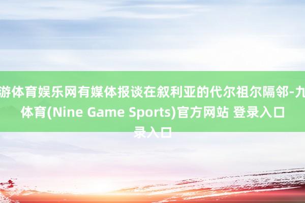 九游体育娱乐网有媒体报谈在叙利亚的代尔祖尔隔邻-九游体育(Nine Game Sports)官方网站 登录入口